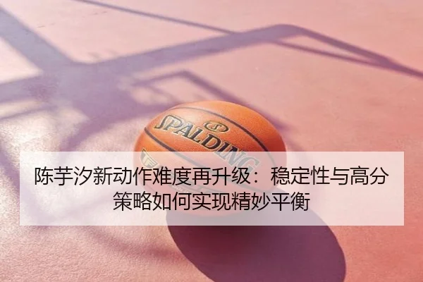 陈芋汐新动作难度再升级：稳定性与高分策略如何实现精妙平衡