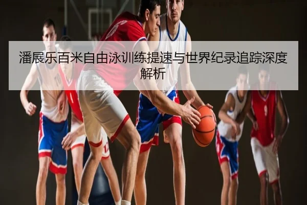 潘展乐百米自由泳训练提速与世界纪录追踪深度解析