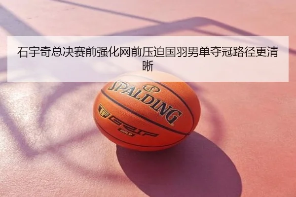 石宇奇总决赛前强化网前压迫国羽男单夺冠路径更清晰