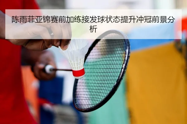 陈雨菲亚锦赛前加练接发球状态提升冲冠前景分析
