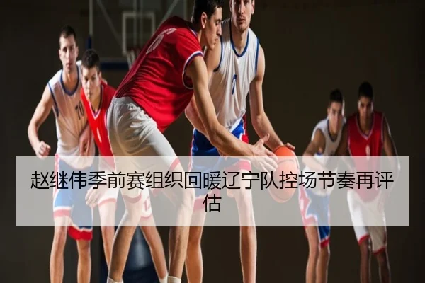 赵继伟季前赛组织回暖辽宁队控场节奏再评估