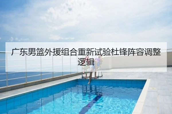 广东男篮外援组合重新试验杜锋阵容调整逻辑