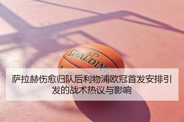 萨拉赫伤愈归队后利物浦欧冠首发安排引发的战术热议与影响